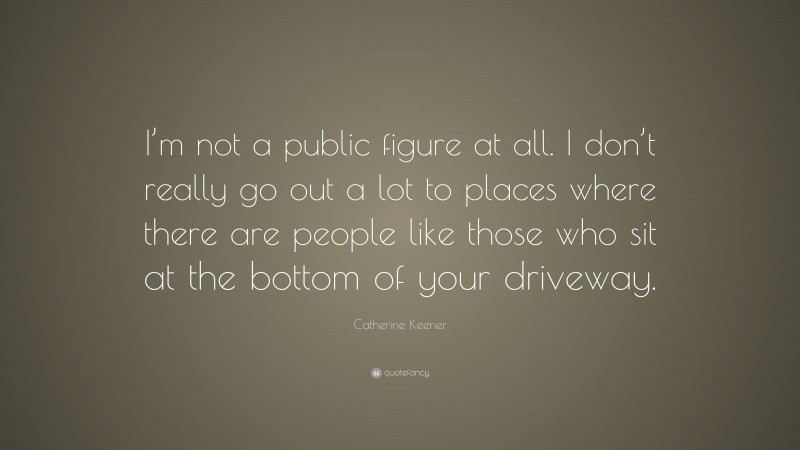 Catherine Keener Quote: “I’m not a public figure at all. I don’t really go out a lot to places where there are people like those who sit at the bottom of your driveway.”