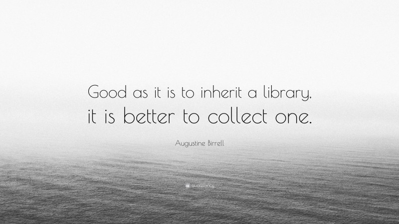 Augustine Birrell Quote: “Good as it is to inherit a library, it is better to collect one.”