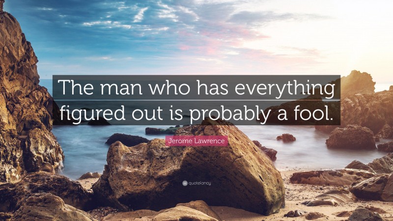 Jerome Lawrence Quote: “The man who has everything figured out is probably a fool.”