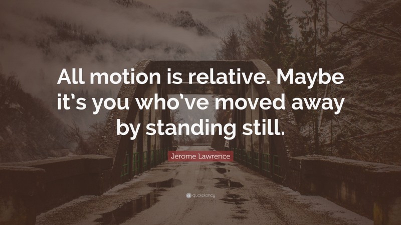 Jerome Lawrence Quote: “All motion is relative. Maybe it’s you who’ve moved away by standing still.”