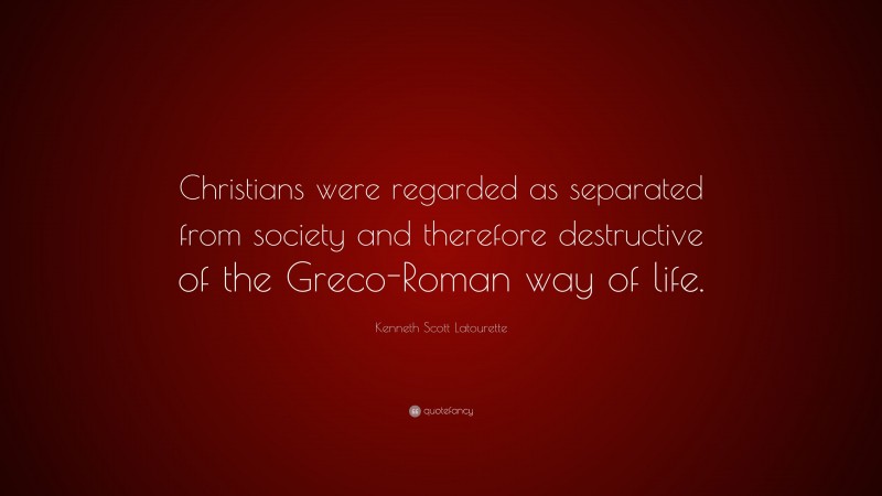Kenneth Scott Latourette Quote: “Christians were regarded as separated from society and therefore destructive of the Greco-Roman way of life.”