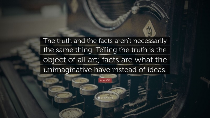 A. A. Gill Quote: “The truth and the facts aren’t necessarily the same thing. Telling the truth is the object of all art; facts are what the unimaginative have instead of ideas.”