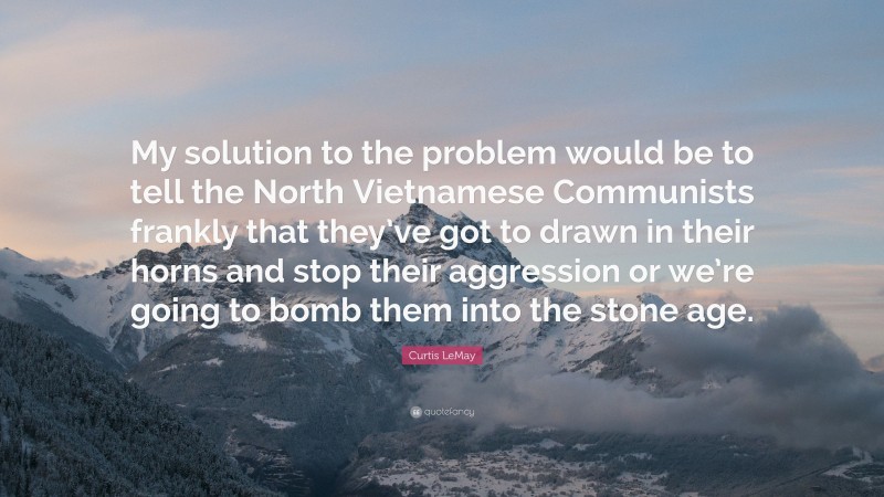Curtis LeMay Quote: “My solution to the problem would be to tell the North Vietnamese Communists frankly that they’ve got to drawn in their horns and stop their aggression or we’re going to bomb them into the stone age.”