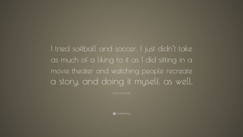 Liana Liberato Quote: “I tried softball and soccer. I just didn’t take as much of a liking to it as I did sitting in a movie theater and watching people recreate a story, and doing it myself, as well.”