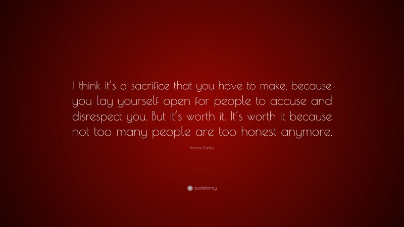 Ronnie Radke Quote: “I think it’s a sacrifice that you have to make, because you lay yourself open for people to accuse and disrespect you. But it’s worth it. It’s worth it because not too many people are too honest anymore.”
