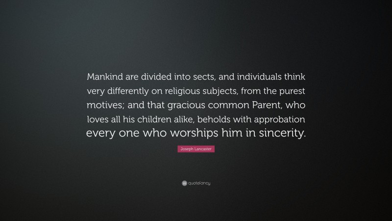 Joseph Lancaster Quote: “Mankind are divided into sects, and individuals think very differently on religious subjects, from the purest motives; and that gracious common Parent, who loves all his children alike, beholds with approbation every one who worships him in sincerity.”
