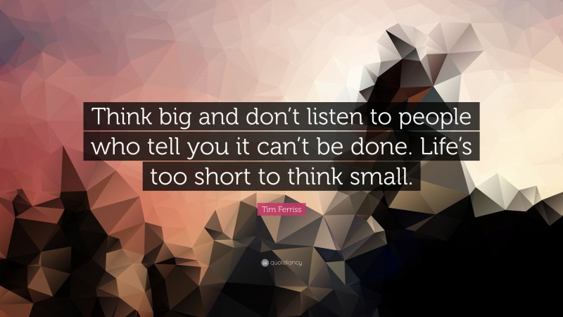 Tim Ferriss Quote: “Think big and don’t listen to people who tell you it can’t be done. Life’s too short to think small.”