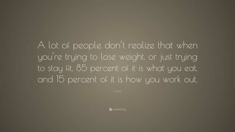 Ciara Quote: “A lot of people don’t realize that when you’re trying to lose weight, or just trying to stay fit, 85 percent of it is what you eat, and 15 percent of it is how you work out.”