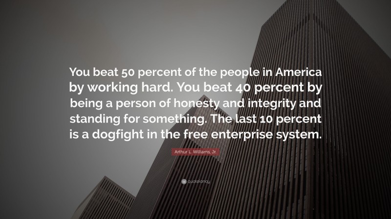 Arthur L. Williams, Jr. Quote: “You beat 50 percent of the people in America by working hard. You beat 40 percent by being a person of honesty and integrity and standing for something. The last 10 percent is a dogfight in the free enterprise system.”
