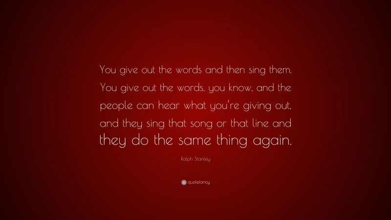 Ralph Stanley Quote: “You give out the words and then sing them. You give out the words, you know, and the people can hear what you’re giving out, and they sing that song or that line and they do the same thing again.”