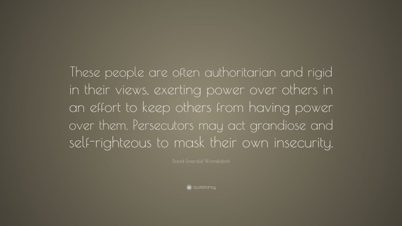 David Emerald Womeldorff Quote: “These people are often authoritarian and rigid in their views, exerting power over others in an effort to keep others from having power over them. Persecutors may act grandiose and self-righteous to mask their own insecurity.”