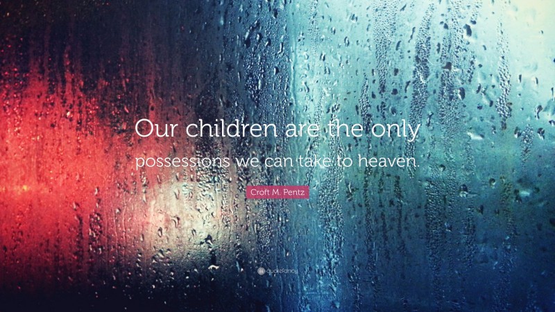 Croft M. Pentz Quote: “Our children are the only possessions we can take to heaven.”