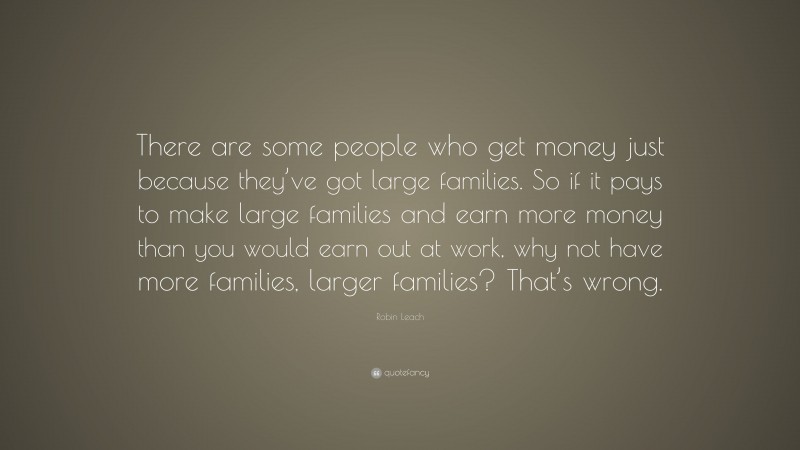 Robin Leach Quote: “There are some people who get money just because they’ve got large families. So if it pays to make large families and earn more money than you would earn out at work, why not have more families, larger families? That’s wrong.”