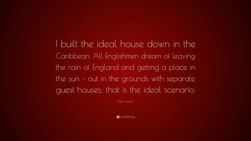 Robin Leach Quote: “I built the ideal house down in the Caribbean. All Englishmen dream of leaving the rain of England and getting a place in the sun – out in the grounds with separate guest houses; that is the ideal scenario.”