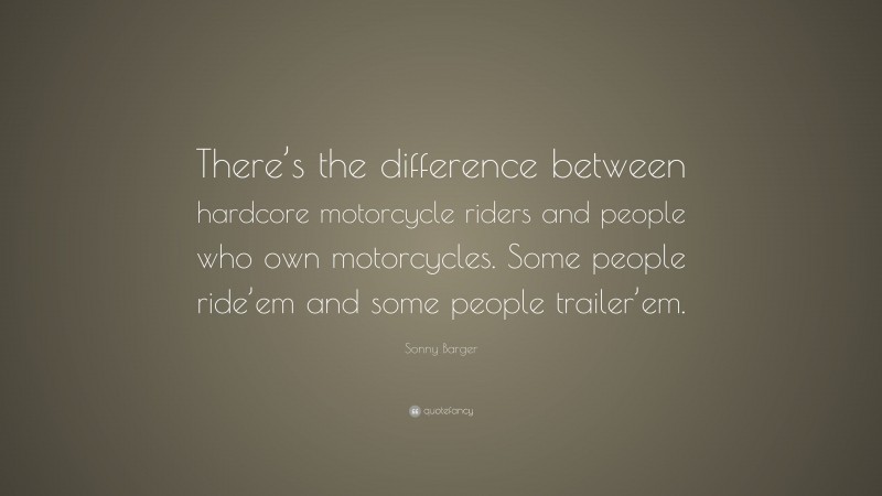 Sonny Barger Quote: “There’s the difference between hardcore motorcycle riders and people who own motorcycles. Some people ride’em and some people trailer’em.”
