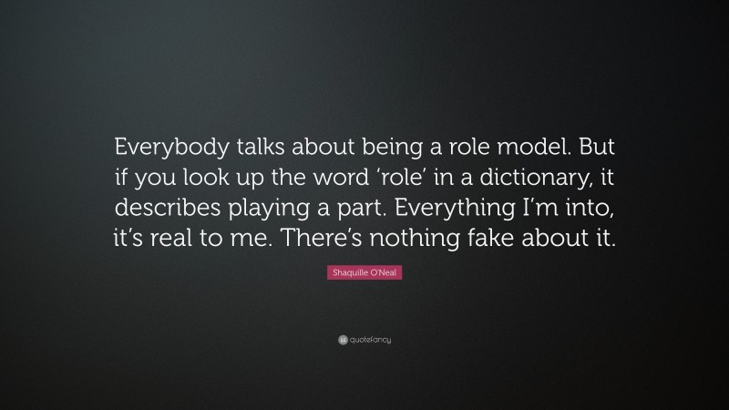 Shaquille O'Neal Quote: “Everybody talks about being a role model. But if you look up the word ‘role’ in a dictionary, it describes playing a part. Everything I’m into, it’s real to me. There’s nothing fake about it.”