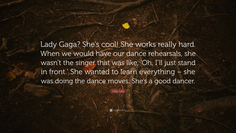 Caity Lotz Quote: “Lady Gaga? She’s cool! She works really hard. When we would have our dance rehearsals, she wasn’t the singer that was like, ‘Oh, I’ll just stand in front.’ She wanted to learn everything – she was doing the dance moves. She’s a good dancer.”