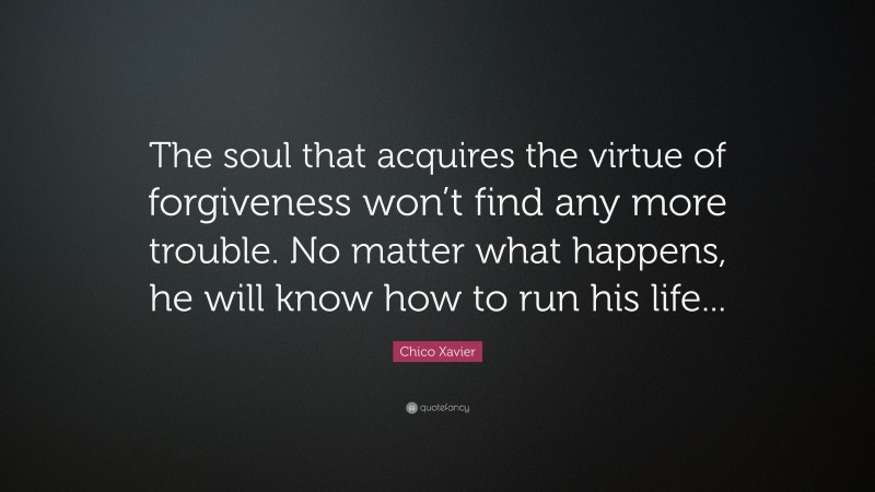 Chico Xavier Quote: “The soul that acquires the virtue of forgiveness won’t find any more trouble. No matter what happens, he will know how to run his life...”
