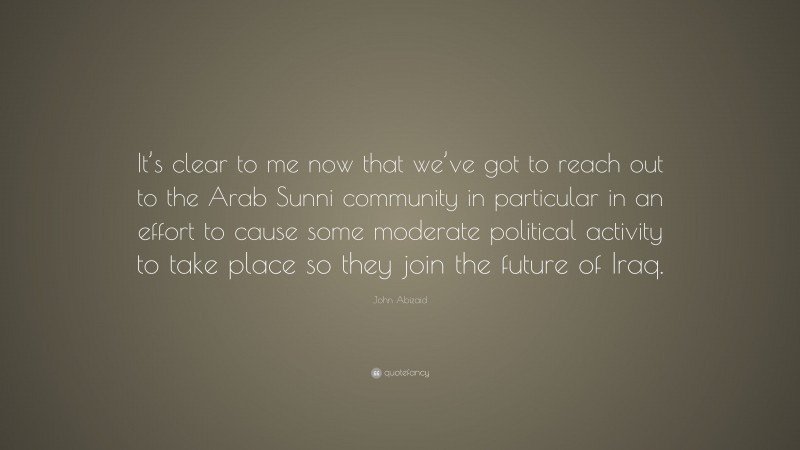 John Abizaid Quote: “It’s clear to me now that we’ve got to reach out to the Arab Sunni community in particular in an effort to cause some moderate political activity to take place so they join the future of Iraq.”