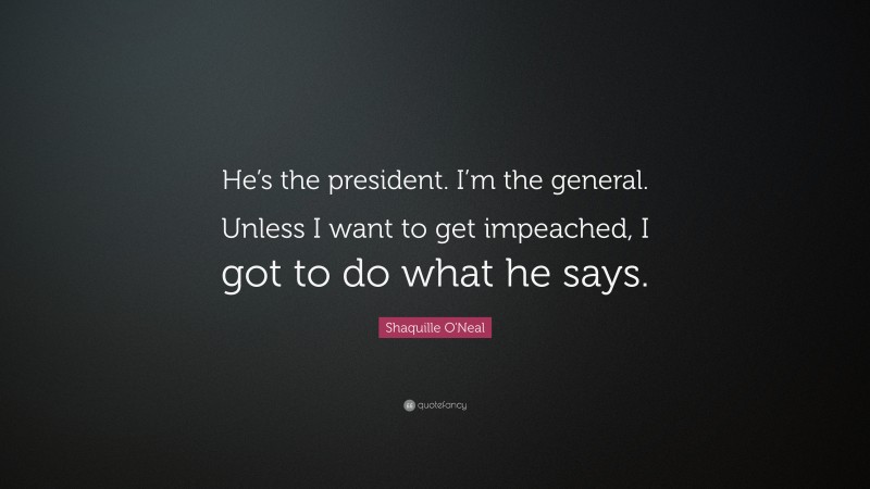 Shaquille O'Neal Quote: “He’s the president. I’m the general. Unless I want to get impeached, I got to do what he says.”