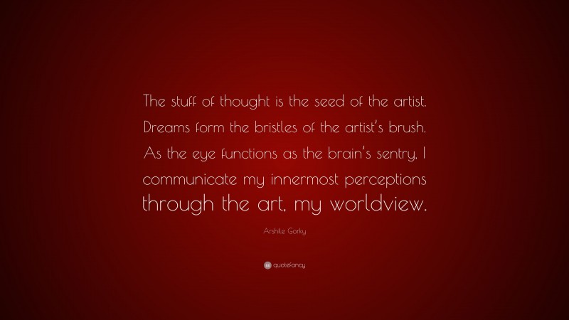 Arshile Gorky Quote: “The stuff of thought is the seed of the artist. Dreams form the bristles of the artist’s brush. As the eye functions as the brain’s sentry, I communicate my innermost perceptions through the art, my worldview.”