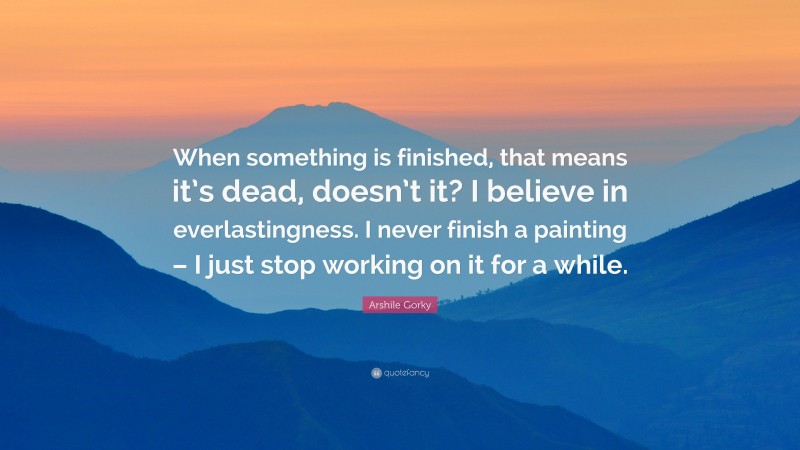 Arshile Gorky Quote: “When something is finished, that means it’s dead, doesn’t it? I believe in everlastingness. I never finish a painting – I just stop working on it for a while.”