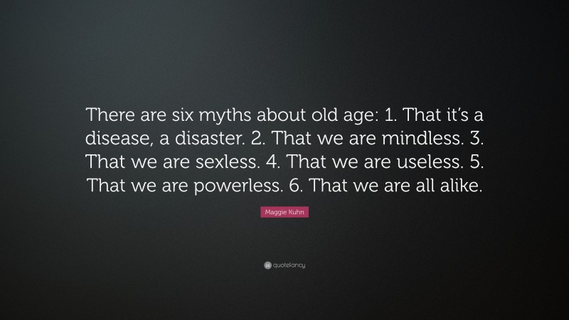 Maggie Kuhn Quote: “There are six myths about old age: 1. That it’s a disease, a disaster. 2. That we are mindless. 3. That we are sexless. 4. That we are useless. 5. That we are powerless. 6. That we are all alike.”