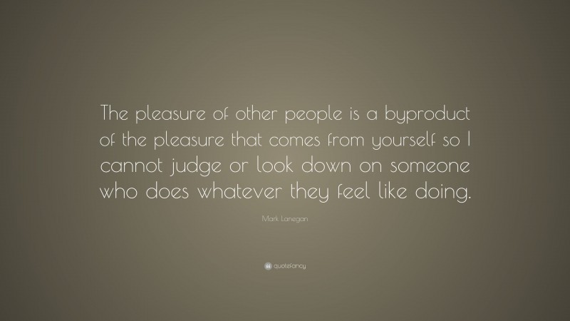Mark Lanegan Quote: “The pleasure of other people is a byproduct of the pleasure that comes from yourself so I cannot judge or look down on someone who does whatever they feel like doing.”