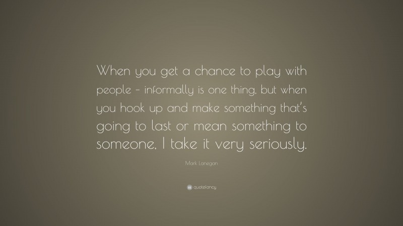 Mark Lanegan Quote: “When you get a chance to play with people – informally is one thing, but when you hook up and make something that’s going to last or mean something to someone, I take it very seriously.”