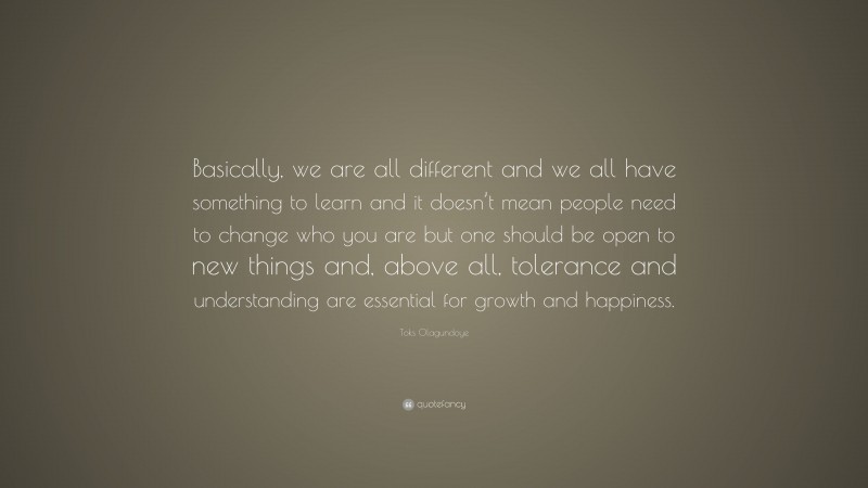 Toks Olagundoye Quote: “Basically, we are all different and we all have something to learn and it doesn’t mean people need to change who you are but one should be open to new things and, above all, tolerance and understanding are essential for growth and happiness.”