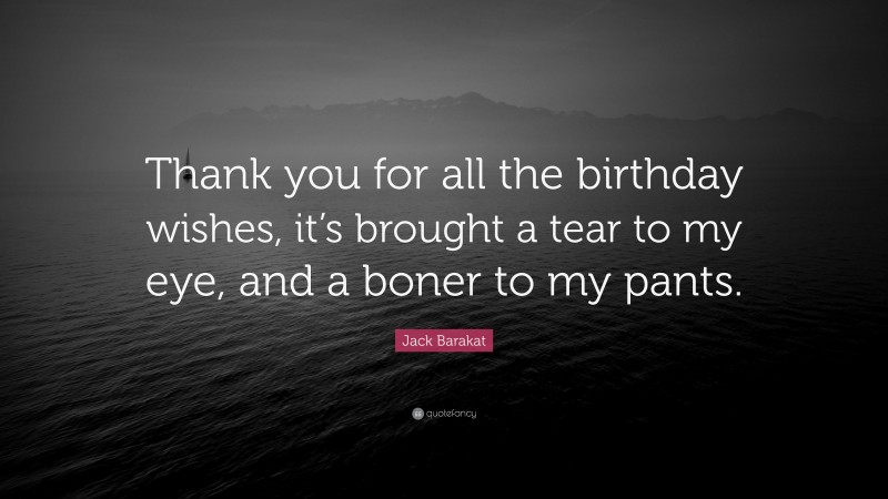 Jack Barakat Quote: “Thank you for all the birthday wishes, it’s brought a tear to my eye, and a boner to my pants.”