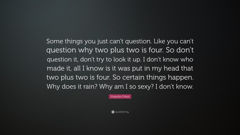 Shaquille O'Neal Quote: “Some things you just can’t question. Like you can’t question why two plus two is four. So don’t question it, don’t try to look it up. I don’t know who made it, all I know is it was put in my head that two plus two is four. So certain things happen. Why does it rain? Why am I so sexy? I don’t know.”