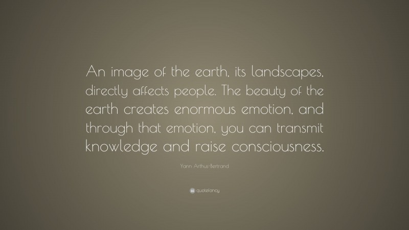 Yann Arthus-Bertrand Quote: “An image of the earth, its landscapes, directly affects people. The beauty of the earth creates enormous emotion, and through that emotion, you can transmit knowledge and raise consciousness.”