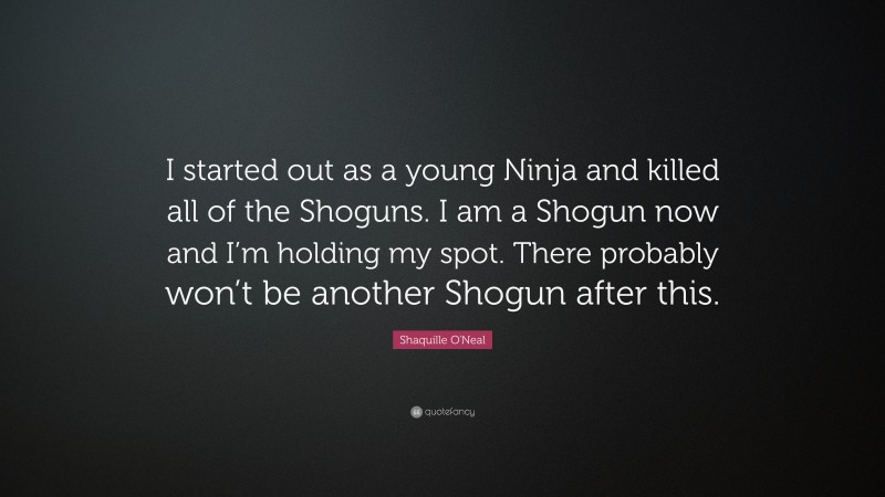 Shaquille O'Neal Quote: “I started out as a young Ninja and killed all of the Shoguns. I am a Shogun now and I’m holding my spot. There probably won’t be another Shogun after this.”