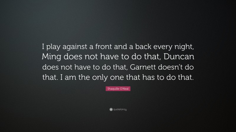 Shaquille O'Neal Quote: “I play against a front and a back every night, Ming does not have to do that, Duncan does not have to do that, Garnett doesn’t do that. I am the only one that has to do that.”