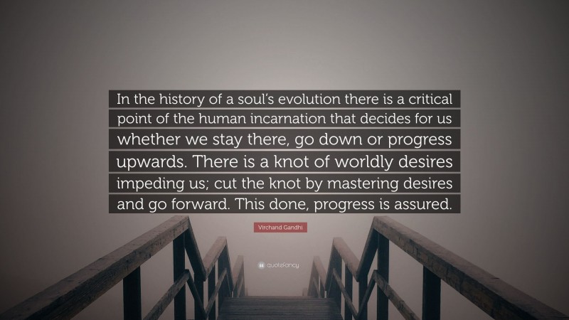 Virchand Gandhi Quote: “In the history of a soul’s evolution there is a critical point of the human incarnation that decides for us whether we stay there, go down or progress upwards. There is a knot of worldly desires impeding us; cut the knot by mastering desires and go forward. This done, progress is assured.”