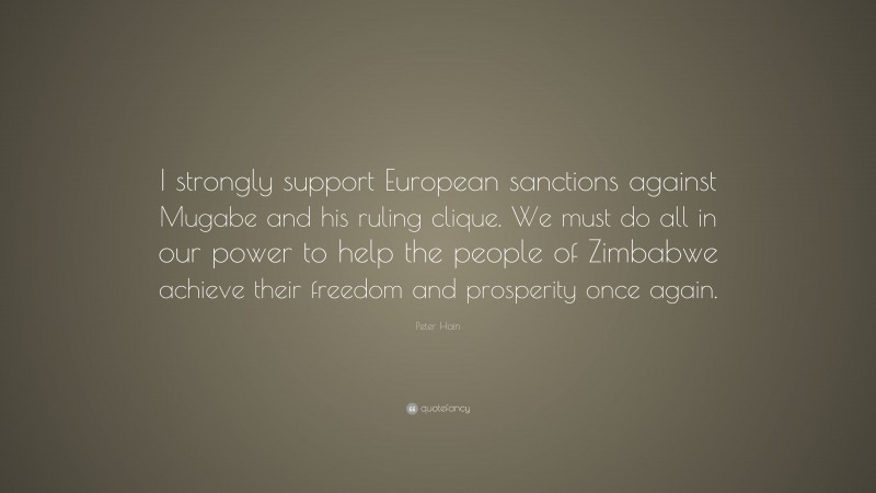 Peter Hain Quote: “I strongly support European sanctions against Mugabe and his ruling clique. We must do all in our power to help the people of Zimbabwe achieve their freedom and prosperity once again.”