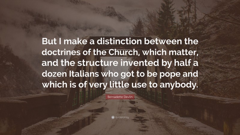 Bernadette Devlin Quote: “But I make a distinction between the doctrines of the Church, which matter, and the structure invented by half a dozen Italians who got to be pope and which is of very little use to anybody.”