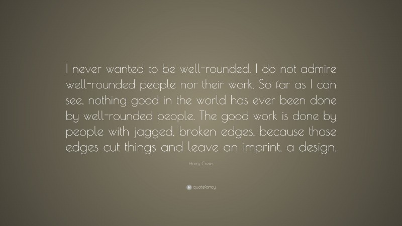 Harry Crews Quote: “I never wanted to be well-rounded. I do not admire well-rounded people nor their work. So far as I can see, nothing good in the world has ever been done by well-rounded people. The good work is done by people with jagged, broken edges, because those edges cut things and leave an imprint, a design.”