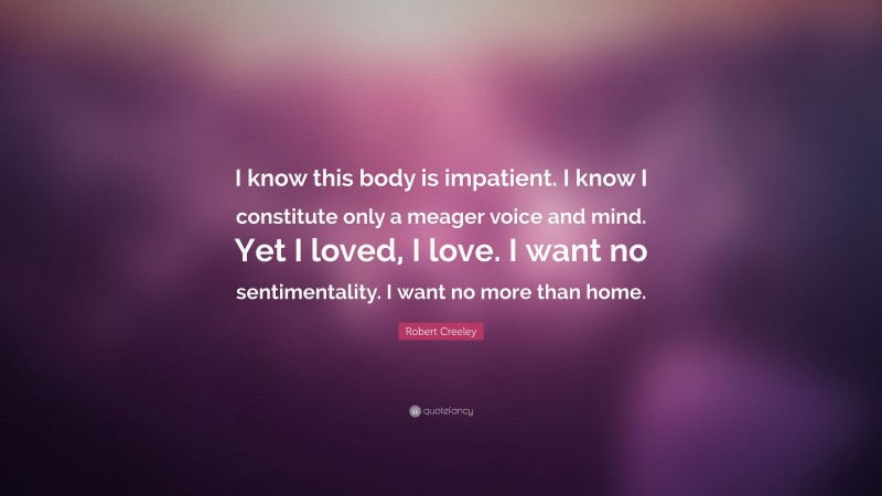 Robert Creeley Quote: “I know this body is impatient. I know I constitute only a meager voice and mind. Yet I loved, I love. I want no sentimentality. I want no more than home.”