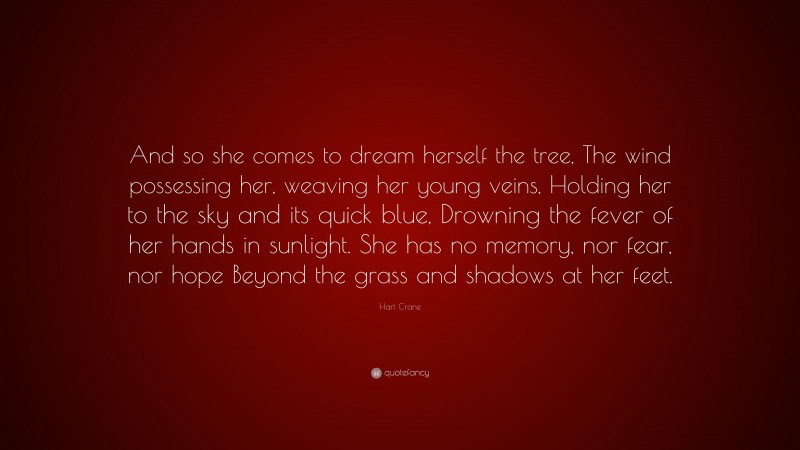 Hart Crane Quote: “And so she comes to dream herself the tree, The wind possessing her, weaving her young veins, Holding her to the sky and its quick blue, Drowning the fever of her hands in sunlight. She has no memory, nor fear, nor hope Beyond the grass and shadows at her feet.”