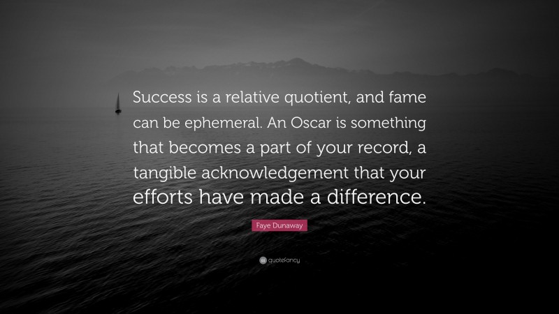 Faye Dunaway Quote: “Success is a relative quotient, and fame can be ephemeral. An Oscar is something that becomes a part of your record, a tangible acknowledgement that your efforts have made a difference.”