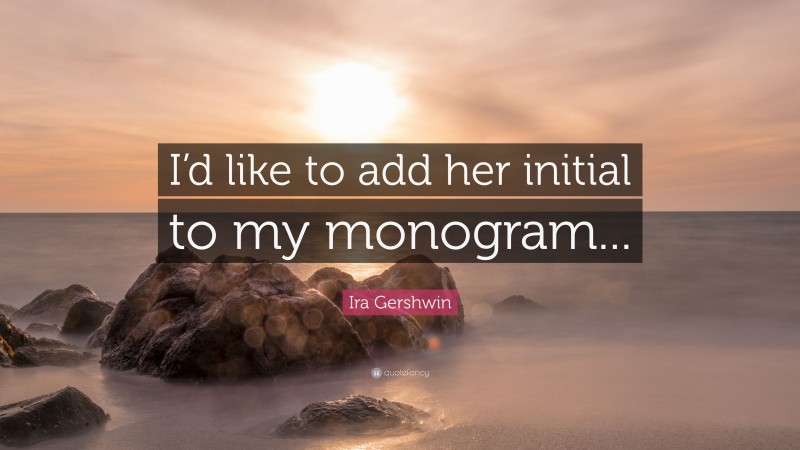 Ira Gershwin Quote: “I’d like to add her initial to my monogram...”