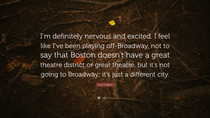 Todd English Quote: “I’m definitely nervous and excited. I feel like I’ve been playing off-Broadway, not to say that Boston doesn’t have a great theatre district or great theatre, but it’s not going to Broadway; it’s just a different city.”