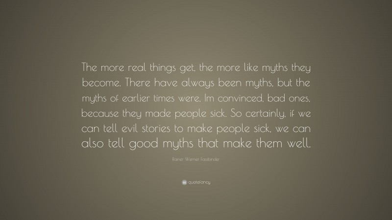 Rainer Werner Fassbinder Quote: “The more real things get, the more like myths they become. There have always been myths, but the myths of earlier times were, Im convinced, bad ones, because they made people sick. So certainly, if we can tell evil stories to make people sick, we can also tell good myths that make them well.”