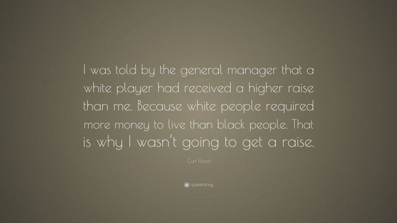 Curt Flood Quote: “I was told by the general manager that a white player had received a higher raise than me. Because white people required more money to live than black people. That is why I wasn’t going to get a raise.”