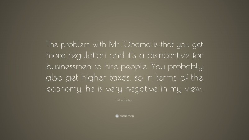 Marc Faber Quote: “The problem with Mr. Obama is that you get more regulation and it’s a disincentive for businessmen to hire people. You probably also get higher taxes, so in terms of the economy, he is very negative in my view.”