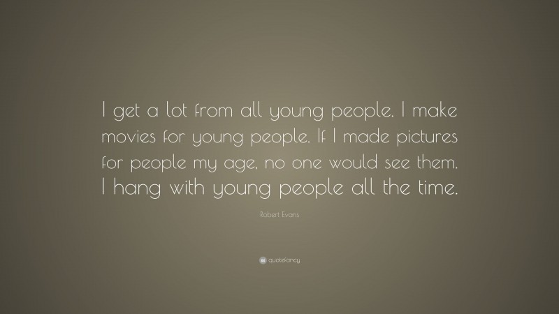 Robert Evans Quote: “I get a lot from all young people. I make movies for young people. If I made pictures for people my age, no one would see them. I hang with young people all the time.”
