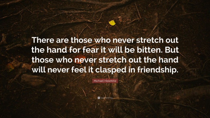 Michael Heseltine Quote: “There are those who never stretch out the hand for fear it will be bitten. But those who never stretch out the hand will never feel it clasped in friendship.”