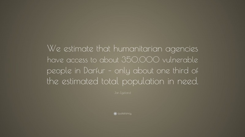 Jan Egeland Quote: “We estimate that humanitarian agencies have access to about 350,000 vulnerable people in Darfur – only about one third of the estimated total population in need.”